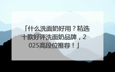 什么洗面奶好用？精选十款好评洗面奶品牌，2025高段位推荐！