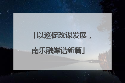 以巡促改谋发展，南乐融媒谱新篇