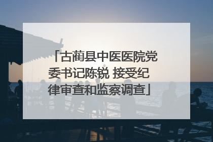 古蔺县中医医院党委书记陈锐 接受纪律审查和监察调查