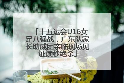 十五运会U16女足八强战，广东队家长助威团亲临现场见证读秒绝杀