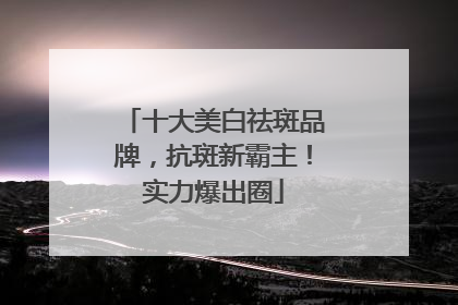 十大美白祛斑品牌，抗斑新霸主！实力爆出圈