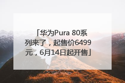 华为Pura 80系列来了，起售价6499元，6月14日起开售