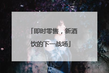 即时零售，新酒饮的下一战场