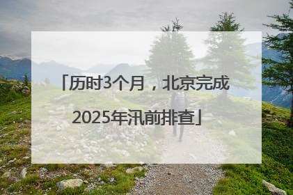 历时3个月，北京完成2025年汛前排查