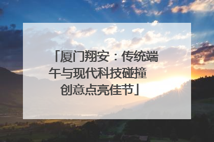 厦门翔安：传统端午与现代科技碰撞 创意点亮佳节