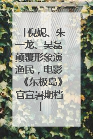 倪妮、朱一龙、吴磊颠覆形象演渔民，电影《东极岛》官宣暑期档