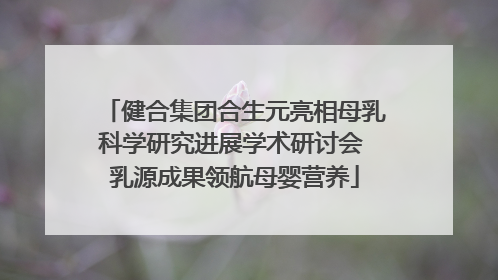 健合集团合生元亮相母乳科学研究进展学术研讨会 乳源成果领航母婴营养