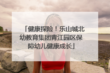 健康探险！乐山城北幼教育集团青江园区保障幼儿健康成长