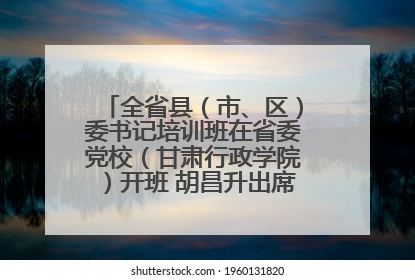 全省县（市、区）委书记培训班在省委党校（甘肃行政学院）开班 胡昌升出席开班式并讲话