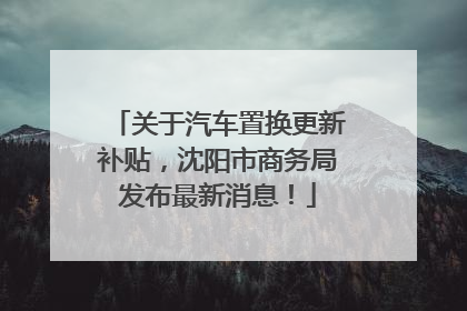 关于汽车置换更新补贴，沈阳市商务局发布最新消息！