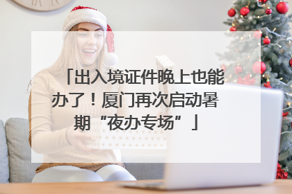 出入境证件晚上也能办了！厦门再次启动暑期“夜办专场”