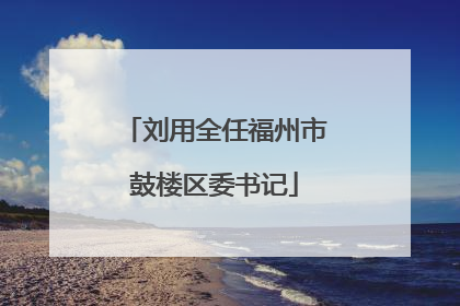 刘用全任福州市鼓楼区委书记