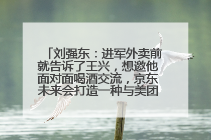 刘强东：进军外卖前就告诉了王兴，想邀他面对面喝酒交流，京东未来会打造一种与美团不同的商业模式