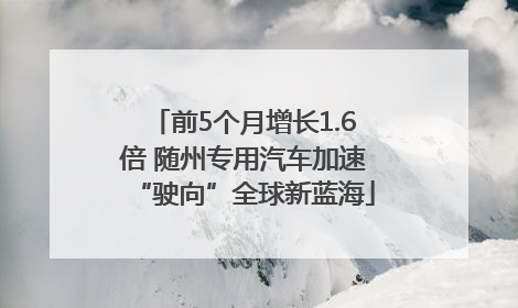 前5个月增长1.6倍 随州专用汽车加速“驶向”全球新蓝海