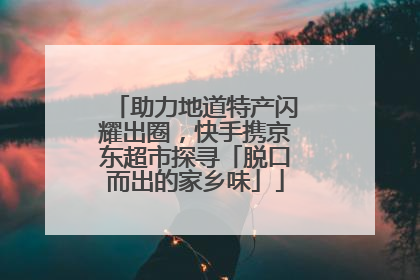 助力地道特产闪耀出圈，快手携京东超市探寻「脱口而出的家乡味」
