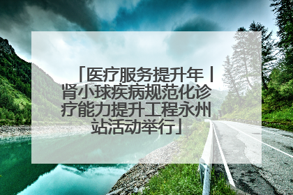 医疗服务提升年丨肾小球疾病规范化诊疗能力提升工程永州站活动举行