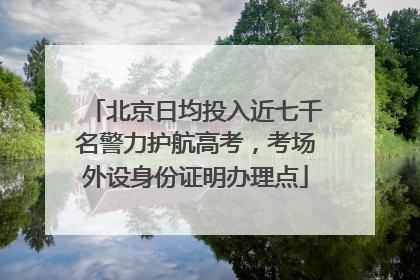 北京日均投入近七千名警力护航高考，考场外设身份证明办理点