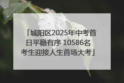 城阳区2025年中考首日平稳有序 10586名考生迎接人生首场大考