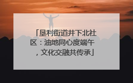 垦利街道井下北社区：油地同心度端午，文化交融共传承