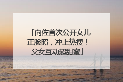 向佐首次公开女儿正脸照，冲上热搜！父女互动超甜蜜