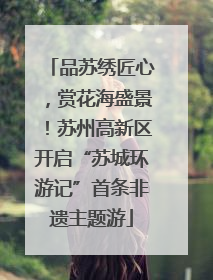 品苏绣匠心，赏花海盛景！苏州高新区开启“苏城环游记”首条非遗主题游
