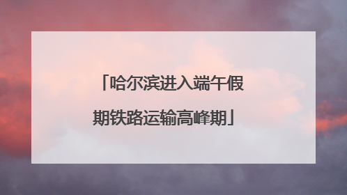 哈尔滨进入端午假期铁路运输高峰期