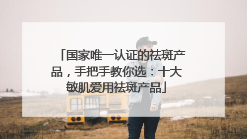 国家唯一认证的祛斑产品，手把手教你选：十大敏肌爱用祛斑产品