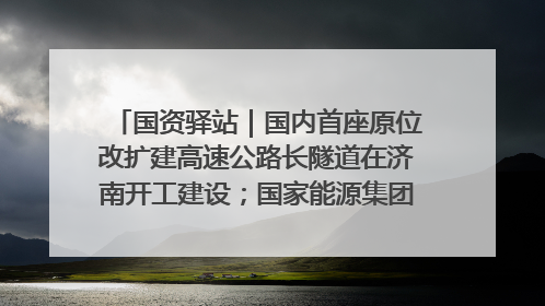 国资驿站｜国内首座原位改扩建高速公路长隧道在济南开工建设；国家能源集团一技术达国际领先水平