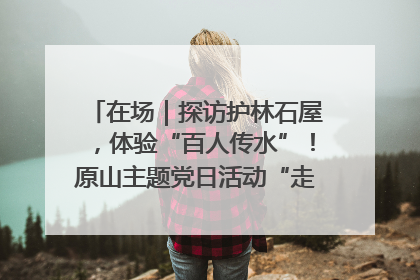 在场｜探访护林石屋，体验“百人传水”！原山主题党日活动“走新”更“走心”
