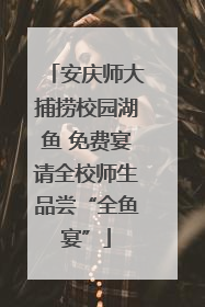 安庆师大捕捞校园湖鱼 免费宴请全校师生品尝“全鱼宴”