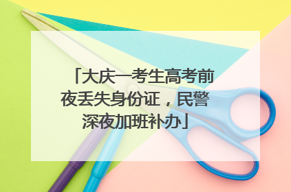 大庆一考生高考前夜丢失身份证，民警深夜加班补办