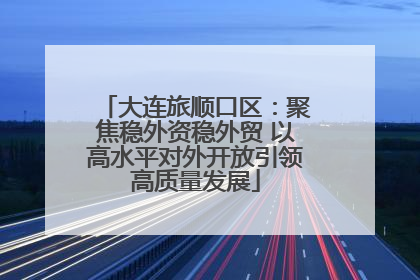 大连旅顺口区：聚焦稳外资稳外贸 以高水平对外开放引领高质量发展