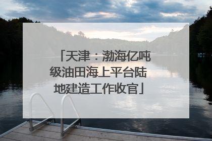 天津：渤海亿吨级油田海上平台陆地建造工作收官