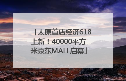 太原首店经济618上新！40000平方米京东MALL启幕