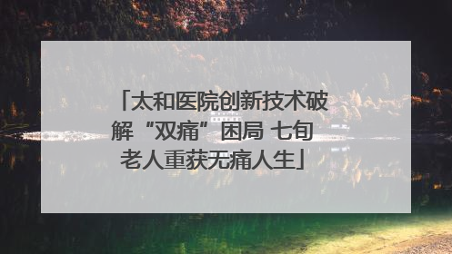 太和医院创新技术破解“双痛”困局 七旬老人重获无痛人生