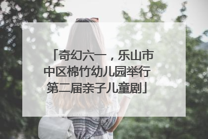 奇幻六一，乐山市中区棉竹幼儿园举行第二届亲子儿童剧
