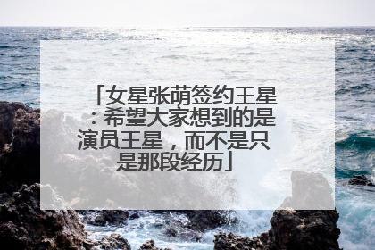 女星张萌签约王星：希望大家想到的是演员王星，而不是只是那段经历