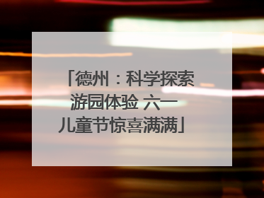 德州：科学探索 游园体验 六一儿童节惊喜满满