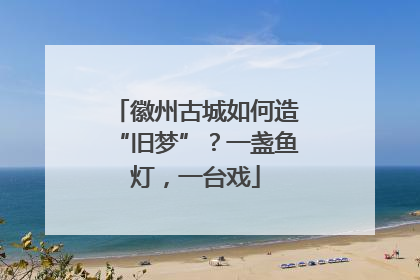 徽州古城如何造“旧梦”？一盏鱼灯，一台戏