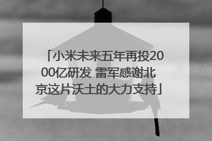 小米未来五年再投2000亿研发 雷军感谢北京这片沃土的大力支持
