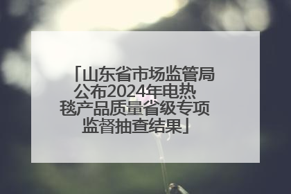 山东省市场监管局公布2024年电热毯产品质量省级专项监督抽查结果