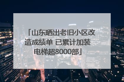 山东晒出老旧小区改造成绩单 已累计加装电梯超8000部