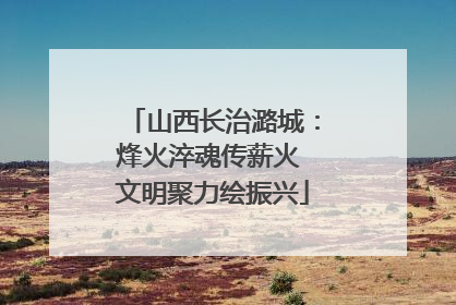 山西长治潞城：烽火淬魂传薪火 文明聚力绘振兴