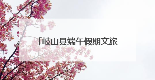 岐山县端午假期文旅市场平稳有序 传统文化活动亮点纷呈