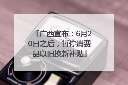 广西宣布：6月20日之后，暂停消费品以旧换新补贴