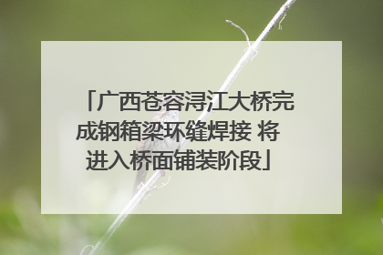 广西苍容浔江大桥完成钢箱梁环缝焊接 将进入桥面铺装阶段