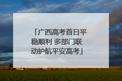 广西高考首日平稳顺利 多部门联动护航平安高考