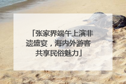 张家界端午上演非遗盛宴，海内外游客共享民俗魅力