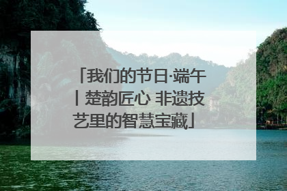 我们的节日·端午丨楚韵匠心 非遗技艺里的智慧宝藏