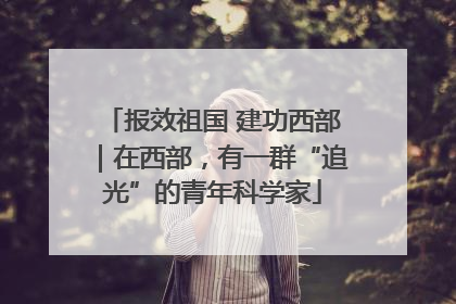 报效祖国 建功西部｜在西部，有一群“追光”的青年科学家